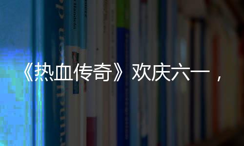 血传醒你热奇趣好年的少六一礼唤，童欢庆