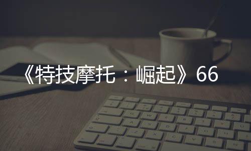 布 新增技摩崛起公路多条预告特托片公6号赛道