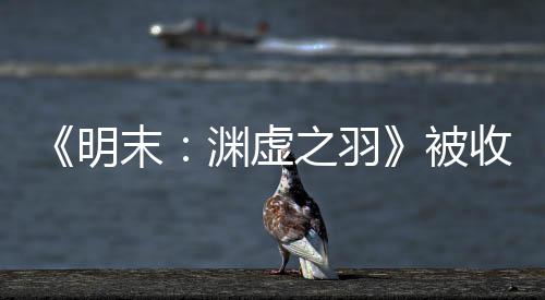 被宣传新动向明末文 之羽渊虚游戏后发收购