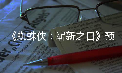 新之泄露日近期 完蜘蛛侠崭整版预告片段发布