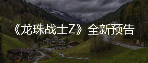 波将新预 新邪念角色全告片公布珠战登场龙士Z