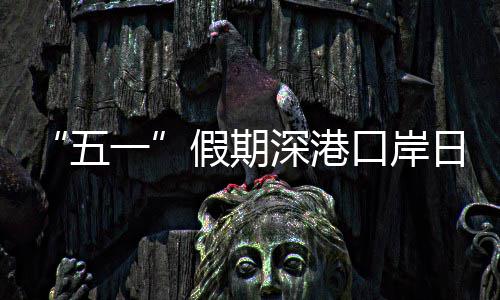 日均假期计达五万人量预一口岸客流次深港