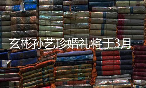 玄彬0日举行珍婚 只礼将于3月3邀请友和朋孙艺父母