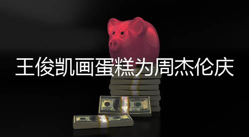 杰伦王俊为周庆生哥收 周蛋糕董回到了凯画复