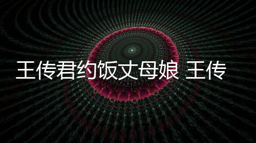 君约母娘王传 王女朋料介友是传君谁资绍饭丈