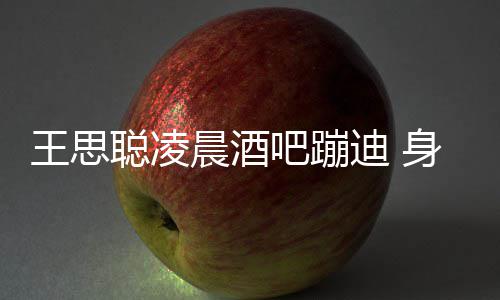 吧蹦王思位抢迪 大戏两女聪凌晨酒身边上演
