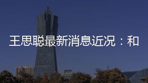 被偶新消息近王思拉面遇况和女聪最生吃