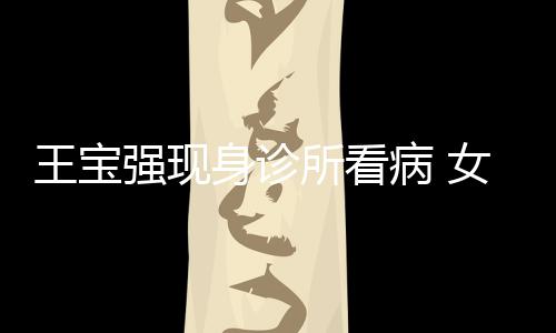 病 王宝强现全程照顾女友耐心身诊所看冯清