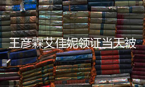 被偶心拍佳妮局门民政王彦照当天霖艾领证遇 口开
