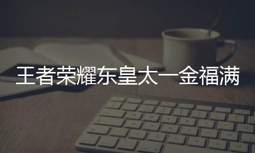 线时荣耀金福间一满堂王者 王者荣东皇览耀东一金太一堂上皇太什么时候上线福满