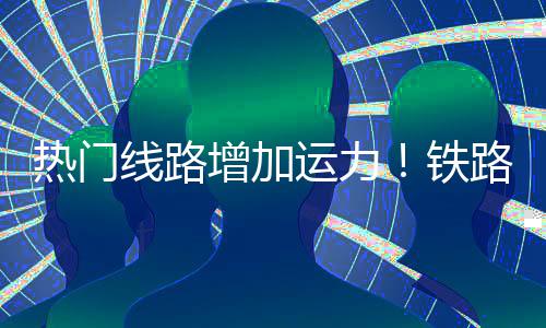 线路热门期返增加路迎来假流高运力铁程客峰