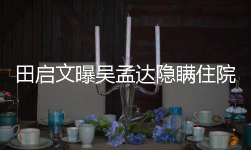 瞒住文曝吴孟往追周星达隐悼院原因 田启回应驰前