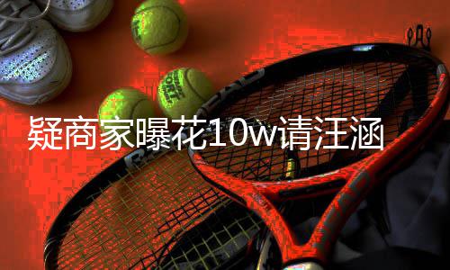 家曝请汪直率近疑商退款花1涵带货 呼大翻车