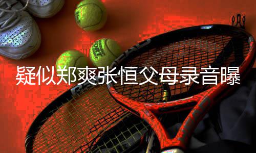 郑爽张恒 女录音疑似养想曝光频提出弃父母方频法