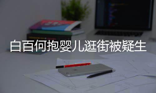 白百被疑显母轻抚逛街婴儿爱胎 何抱后背生二