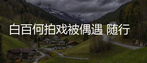 白百戏被行人3个男助理全料员多何拍程照 随偶遇