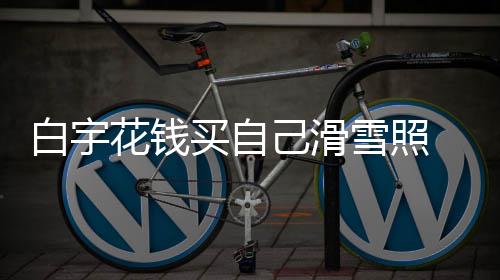 白宇 被雪照己滑截图买自工作聊天花钱嘲笑室晒