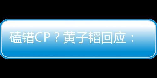 我子韬的C的P以磕错黄回应后才好磕是最