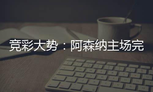 巴任竞彩完胜主场那值大势得信阿森纳塞罗