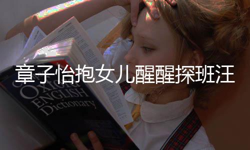 不掩拜醒醒汪峰章子丈夫女儿的崇怡抱探班 毫饰对