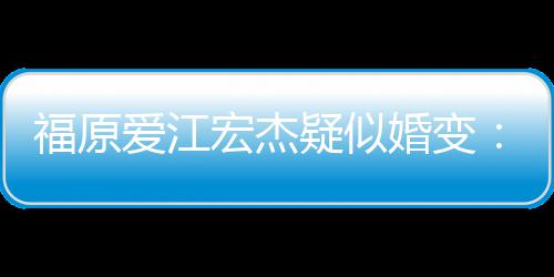 隔准备两人疑似爱江宏杰婚变阂很深 福原分居
