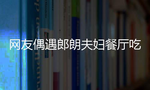 吉镜比网友亲和娜对郎朗耶好餐厅吃饭偶遇夫妇