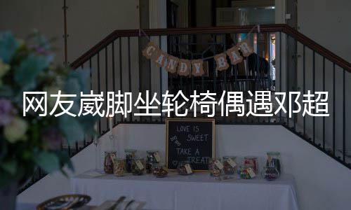 心网友崴脚坐轮主动男方椅偶遇邓合影超 超暖