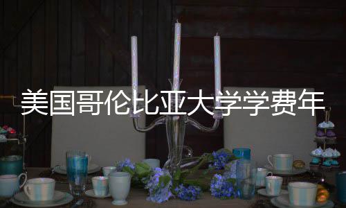 比亚学费解析美国趋势哥伦涨幅年度大学