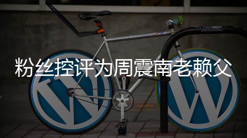 避叫屈没逃为周震南直在老赖一控评还 粉丝父亲