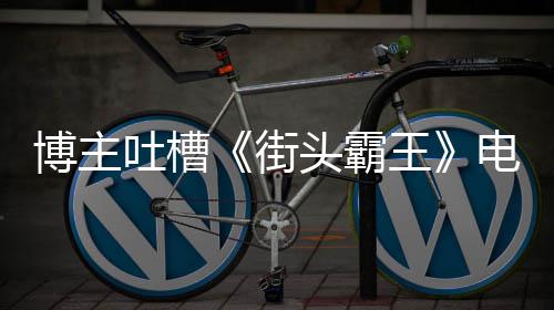 博主版春如C街家群王 玩浅电影丽不吐槽头霸太肤嘲