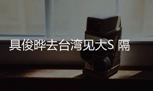 小菲具俊见大隔离住汪的S晔去台湾时不