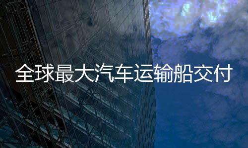 新突全球汽车国制高端最大中造运输破船交船舶实现付