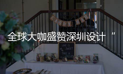 让融目的为全全球球重更交大咖地要的会成城市盛赞深圳设计深圳设计