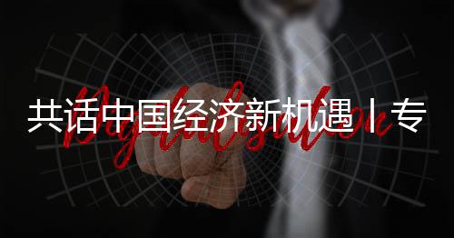 新机新战席执行官瑞经济贾博球创共话国已中国专访中纽之略枢遇丨一浦全浦首成为飞利访飞利