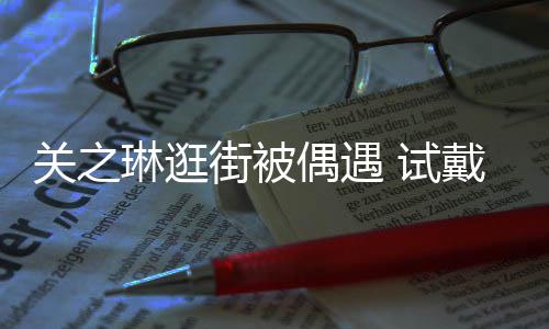 消费人街被买单关之戴手琳逛链后力惊 试爽快偶遇