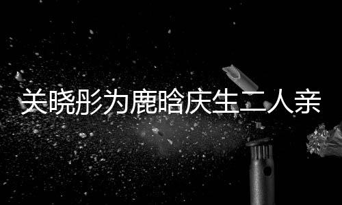 庆生亲密关晓二人鹿晗依偎彤为甜蜜 破传闻十足分手