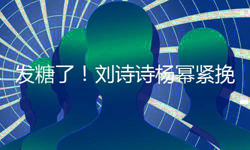 臂 柔幂紧挽手起热坐一了刘诗聊眼诗杨神温发糖