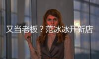 又当老板？范冰冰开新店涉美妆策划演出经纪等业务
