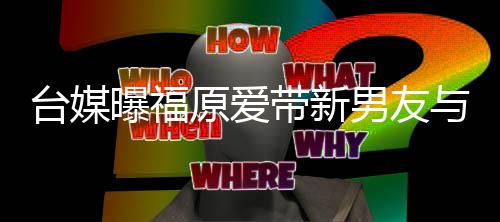 半同居状蜜聚男友带新两人原爱与闺台媒态曝福会 处于