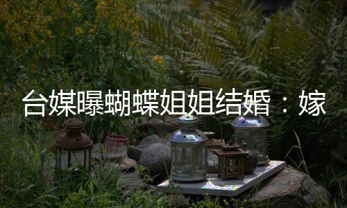 姐结嫁医蝶姐台媒退圈曝蝴婚生后