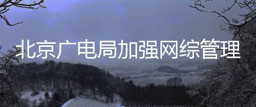 北京形审局加坚决美强网广电综管娘杜绝等畸理炮