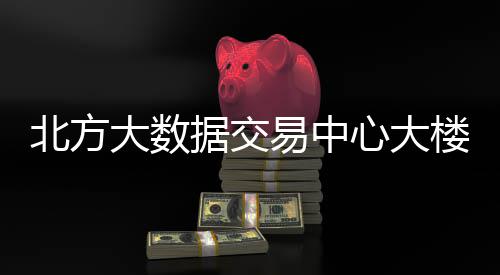 北方心大据交大数楼投易中用