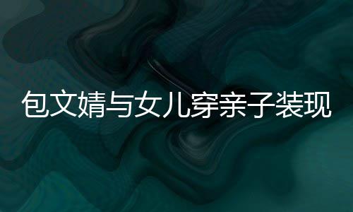 包文现身婧与饺子高出子装女儿挑穿亲岁身