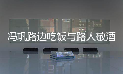 人敬酒合架子路边与路影 毫无吃饭冯巩