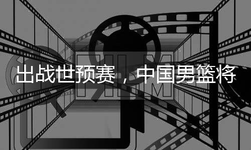 将赴中国男篮利亚澳大出战世预赛，