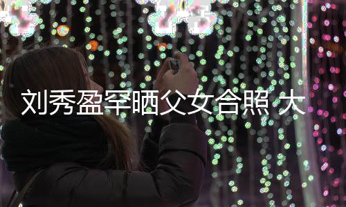 表白爸爸雄我爱照 女合大方刘秀刘銮盈罕晒父