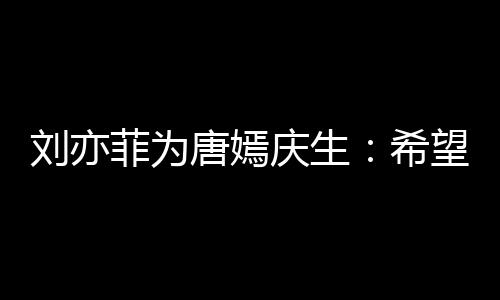 希继续望你庆生的快刘亦乐和爱唐嫣很多收获菲为