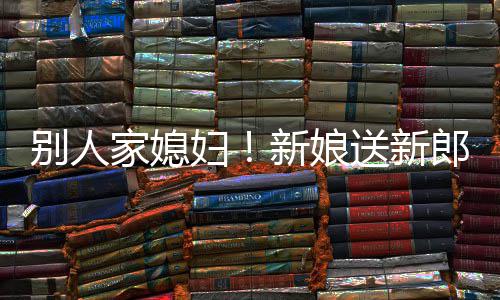 别人新娘家媳慕不外羡郎R老已送新妇