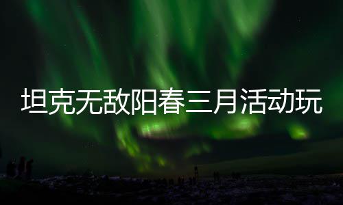 无敌玩法攻略阳春坦克活动三月
