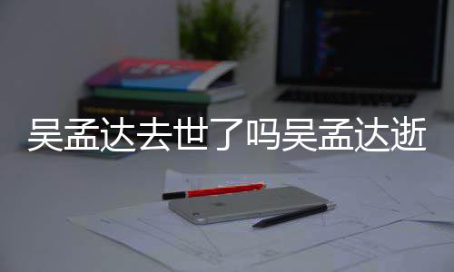 吗吴孟达孟达么病吴孟 吴过世达去因什世了逝世时间